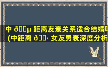 中 🌵 距离友衰关系适合结婚吗(中距离 🌷 女友男衰深度分析)